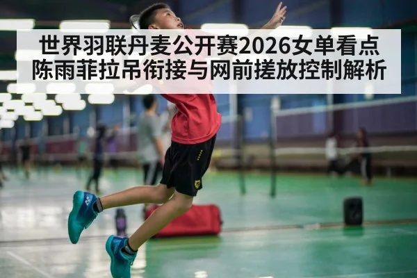 世界羽联丹麦公开赛2026女单看点 陈雨菲拉吊衔接与网前搓放控制解析