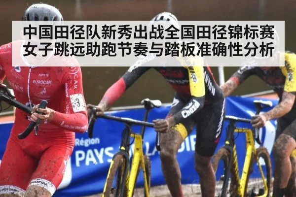 中国田径队新秀出战全国田径锦标赛 女子跳远助跑节奏与踏板准确性分析