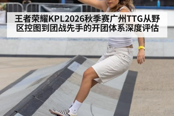 王者荣耀KPL2026秋季赛广州TTG从野区控图到团战先手的开团体系深度评估